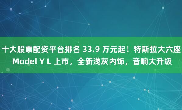 十大股票配資平臺排名 33.9 萬元起！特斯拉大六座 Model Y L 上市，全新淺灰內飾，音響大升級