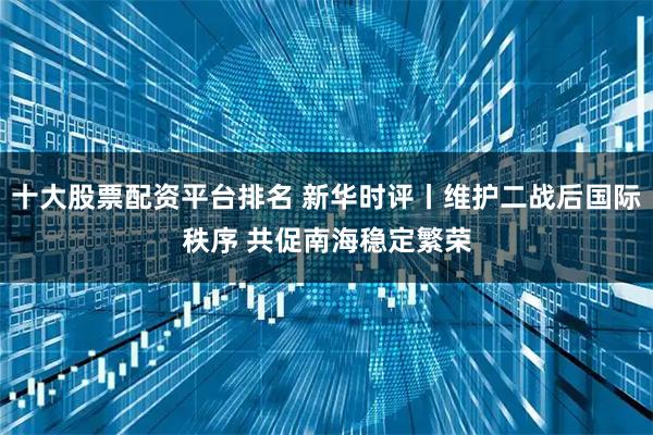 十大股票配資平臺排名 新華時評丨維護二戰后國際秩序 共促南海穩定繁榮