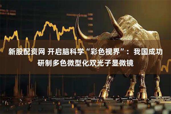 新股配資網 開啟腦科學“彩色視界”：我國成功研制多色微型化雙光子顯微鏡
