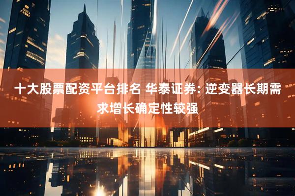 十大股票配資平臺排名 華泰證券: 逆變器長期需求增長確定性較強