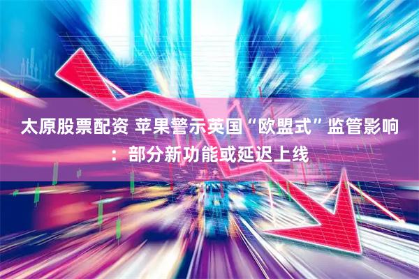 太原股票配資 蘋果警示英國“歐盟式”監管影響：部分新功能或延遲上線