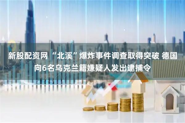 新股配資網 “北溪”爆炸事件調查取得突破 德國向6名烏克蘭籍嫌疑人發出逮捕令