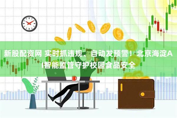 新股配資網 實時抓違規、自動發預警！北京海淀AI智能監管守護校園食品安全