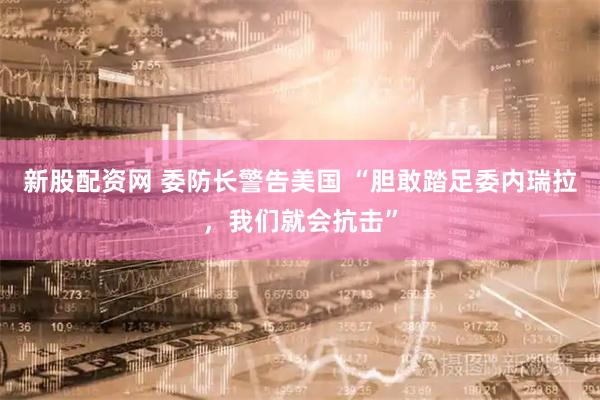 新股配資網 委防長警告美國 “膽敢踏足委內瑞拉，我們就會抗擊”