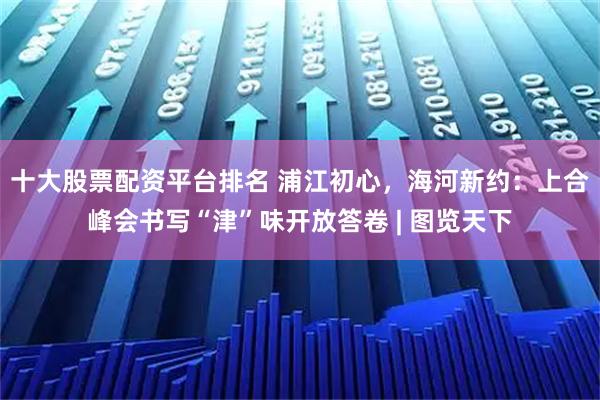 十大股票配資平臺排名 浦江初心，海河新約：上合峰會書寫“津”味開放答卷 | 圖覽天下