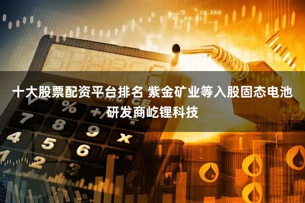 十大股票配資平臺排名 紫金礦業等入股固態電池研發商屹鋰科技