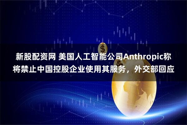 新股配資網 美國人工智能公司Anthropic稱將禁止中國控股企業使用其服務，外交部回應