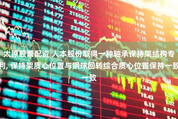 太原股票配資 人本股份取得一種軸承保持架結構專利, 保持架質心位置與鋼球回轉綜合質心位置保持一致