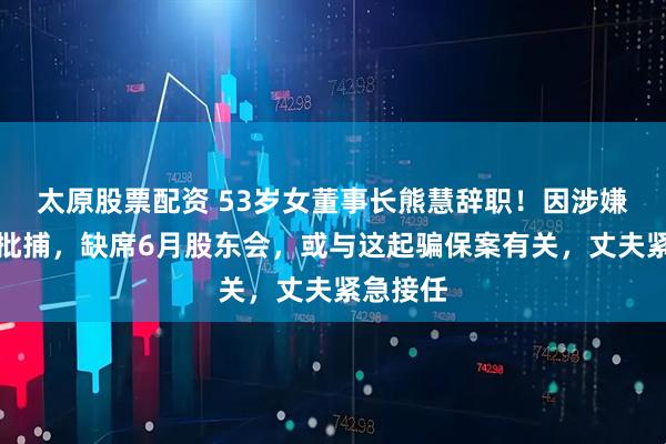 太原股票配資 53歲女董事長熊慧辭職！因涉嫌詐騙被批捕，缺席6月股東會，或與這起騙保案有關，丈夫緊急接任