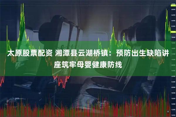 太原股票配資 湘潭縣云湖橋鎮：預防出生缺陷講座筑牢母嬰健康防線