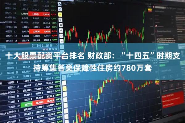 十大股票配資平臺排名 財政部：“十四五”時期支持籌集各類保障性住房約780萬套