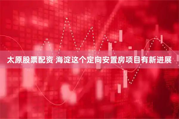 太原股票配資 海淀這個定向安置房項目有新進展