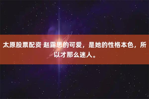 太原股票配資 趙露思的可愛，是她的性格本色，所以才那么迷人。