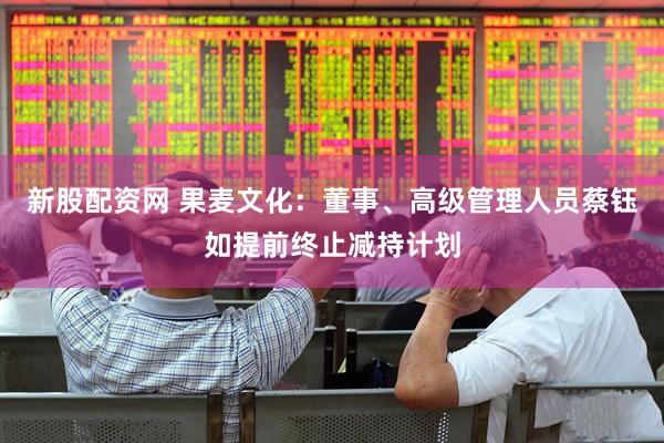 新股配資網 果麥文化：董事、高級管理人員蔡鈺如提前終止減持計劃