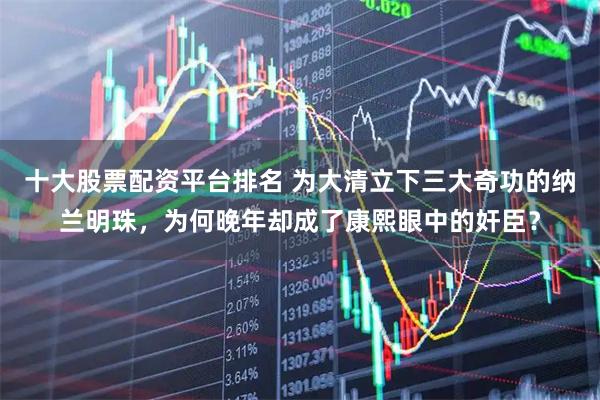 十大股票配資平臺排名 為大清立下三大奇功的納蘭明珠，為何晚年卻成了康熙眼中的奸臣？