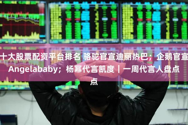 十大股票配資平臺排名 駱駝官宣迪麗熱巴；企鵝官宣Angelababy；楊冪代言凱度｜一周代言人盤點