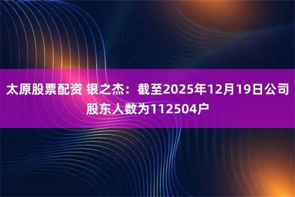 太原股票配資 銀之杰：截至2025年12月19日公司股東人數為112504戶