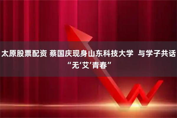 太原股票配資 蔡國慶現身山東科技大學  與學子共話“無‘艾’青春”