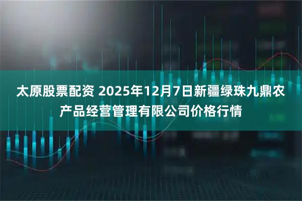 太原股票配資 2025年12月7日新疆綠珠九鼎農產品經營管理有限公司價格行情