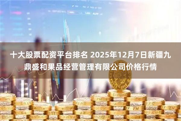 十大股票配資平臺排名 2025年12月7日新疆九鼎盛和果品經營管理有限公司價格行情