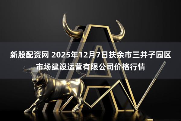 新股配資網 2025年12月7日扶余市三井子園區市場建設運營有限公司價格行情