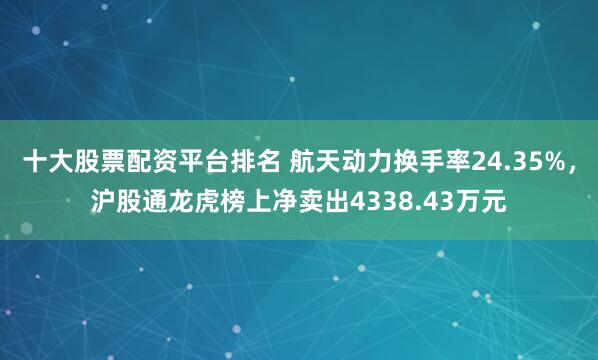十大股票配資平臺排名 航天動力換手率24.35%，滬股通龍虎榜上凈賣出4338.43萬元