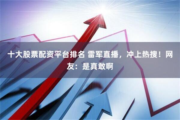 十大股票配資平臺排名 雷軍直播，沖上熱搜！網友：是真敢啊