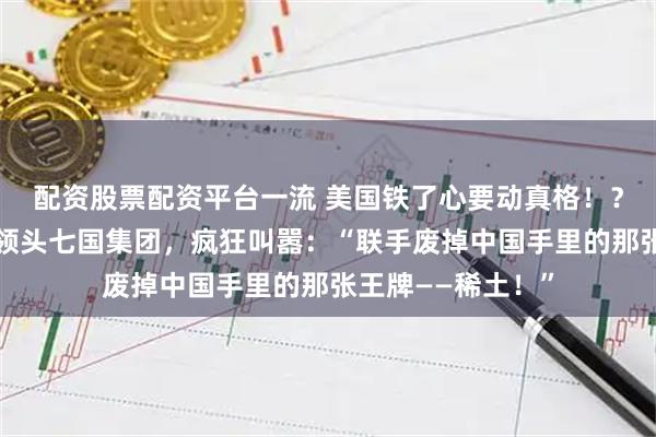 配資股票配資平臺一流 美國鐵了心要動真格??？美國財長貝森特領頭七國集團，瘋狂叫囂：“聯手廢掉中國手里的那張王牌——稀土！”