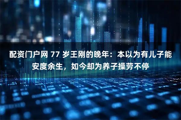 配資門戶網 77 歲王剛的晚年：本以為有兒子能安度余生，如今卻為養子操勞不停
