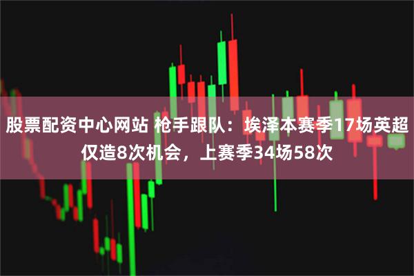 股票配資中心網站 槍手跟隊：埃澤本賽季17場英超僅造8次機會，上賽季34場58次