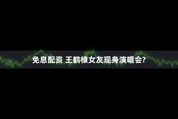 免息配資 王鶴棣女友現身演唱會?