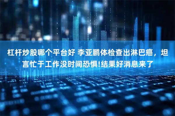 杠桿炒股哪個平臺好 李亞鵬體檢查出淋巴癌，坦言忙于工作沒時間恐懼!結果好消息來了