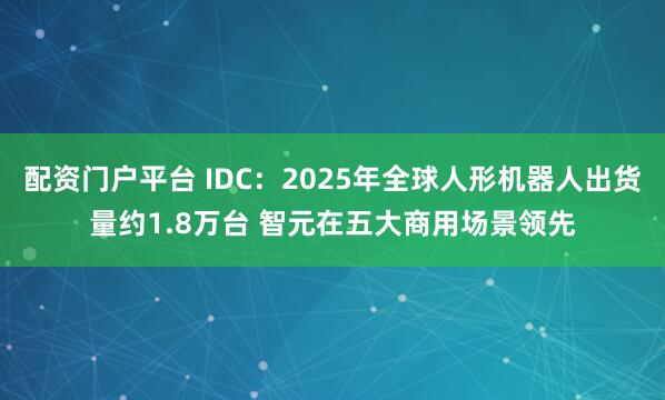 配資門戶平臺 IDC：2025年全球人形機器人出貨量約1.8萬臺 智元在五大商用場景領先