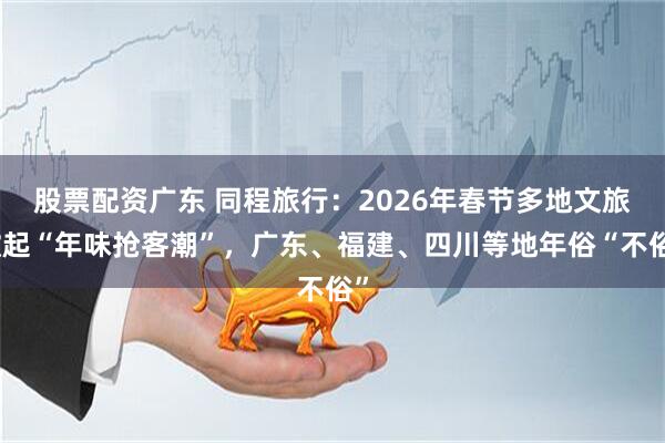 股票配資廣東 同程旅行：2026年春節多地文旅掀起“年味搶客潮”，廣東、福建、四川等地年俗“不俗”