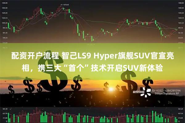 配資開戶流程 智己LS9 Hyper旗艦SUV官宣亮相，攜三大“首個”技術開啟SUV新體驗