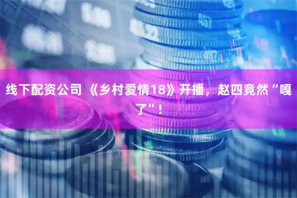 線下配資公司 《鄉村愛情18》開播，趙四竟然“嘎了”!