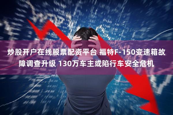 炒股開戶在線股票配資平臺 福特F-150變速箱故障調查升級 130萬車主或陷行車安全危機