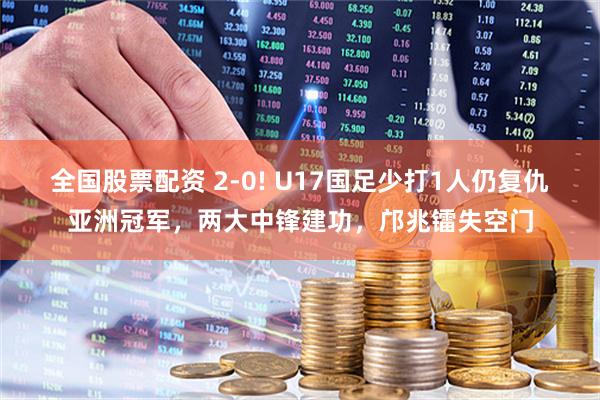 全國股票配資 2-0! U17國足少打1人仍復仇亞洲冠軍，兩大中鋒建功，鄺兆鐳失空門