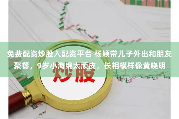 免費配資炒股入配資平臺 楊穎帶兒子外出和朋友聚餐，9歲小海綿太頑皮，長相模樣像黃曉明
