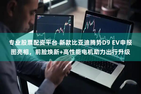 專業股票配資平臺 新款比亞迪騰勢D9 EV申報圖亮相，前臉煥新+高性能電機助力出行升級