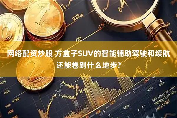 網絡配資炒股 方盒子SUV的智能輔助駕駛和續航還能卷到什么地步?