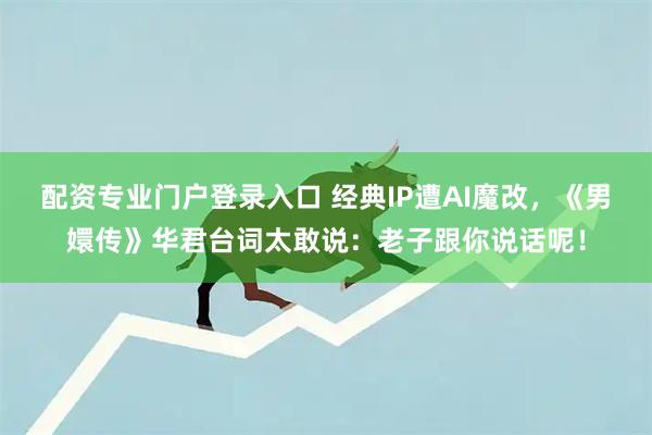 配資專業門戶登錄入口 經典IP遭AI魔改，《男嬛傳》華君臺詞太敢說：老子跟你說話呢！