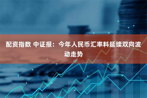 配資指數 中證報：今年人民幣匯率料延續雙向波動走勢
