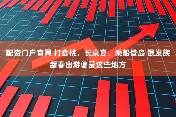 配資門戶官網 打食桃、長桌宴、乘船登島 銀發族新春出游偏愛這些地方
