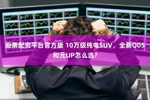 股票配資平臺官方版 10萬級純電SUV，全新Q05和元UP怎么選?