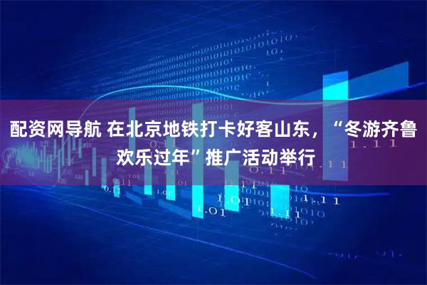配資網導航 在北京地鐵打卡好客山東，“冬游齊魯 歡樂過年”推廣活動舉行