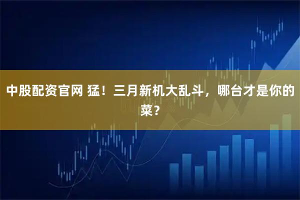 中股配資官網 猛！三月新機大亂斗，哪臺才是你的菜？