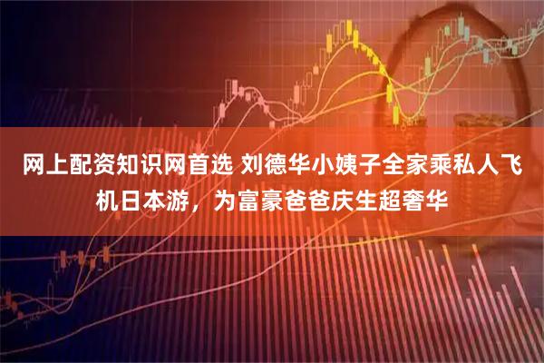 網上配資知識網首選 劉德華小姨子全家乘私人飛機日本游，為富豪爸爸慶生超奢華
