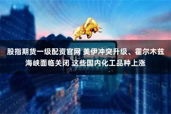 股指期貨一級配資官網 美伊沖突升級、霍爾木茲海峽面臨關閉 這些國內化工品種上漲