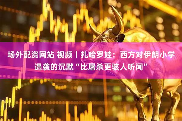 場外配資網站 視頻丨扎哈羅娃：西方對伊朗小學遇襲的沉默“比屠殺更駭人聽聞”